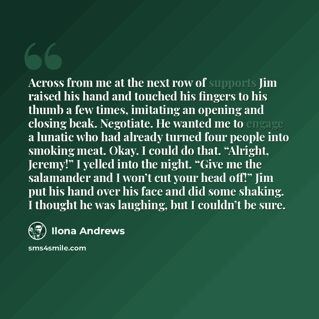 “Across from me at the next row of supports Jim raised his hand and touched his fingers to his thumb a few times, imitating an opening and closing beak. Negotiate. He wanted me to engage a lunatic who had already turned four people into smoking meat. Okay. I could do that. “Alright, Jeremy!” I…” quote by Ilona Andrews