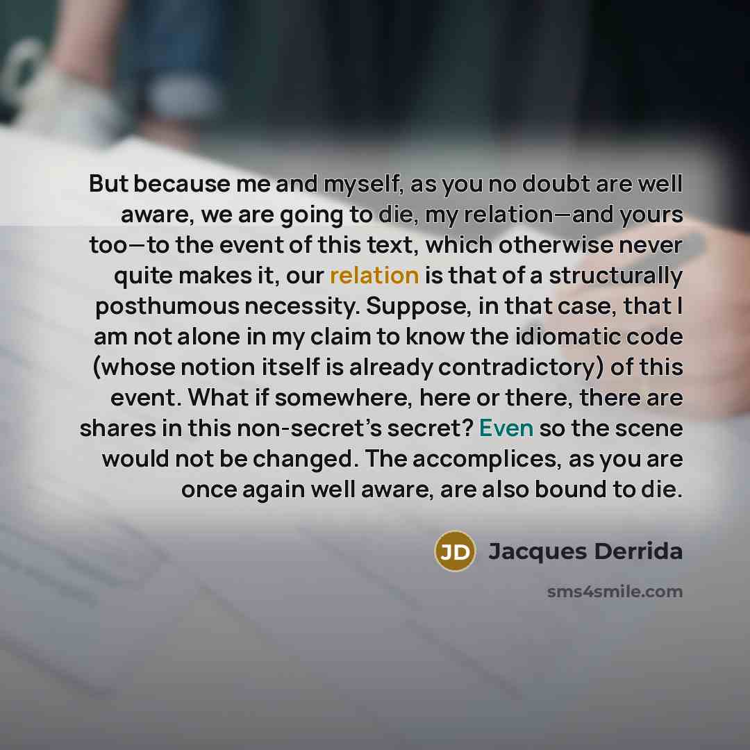 “But because me and myself, as you no doubt are well aware, we are going to die, my relation—and yours too—to the event of this text, which otherwise never quite makes it, our relation is that of a structurally posthumous necessity. Suppose, in that case, that I am not alone in my claim to know the…” quote by Jacques Derrida