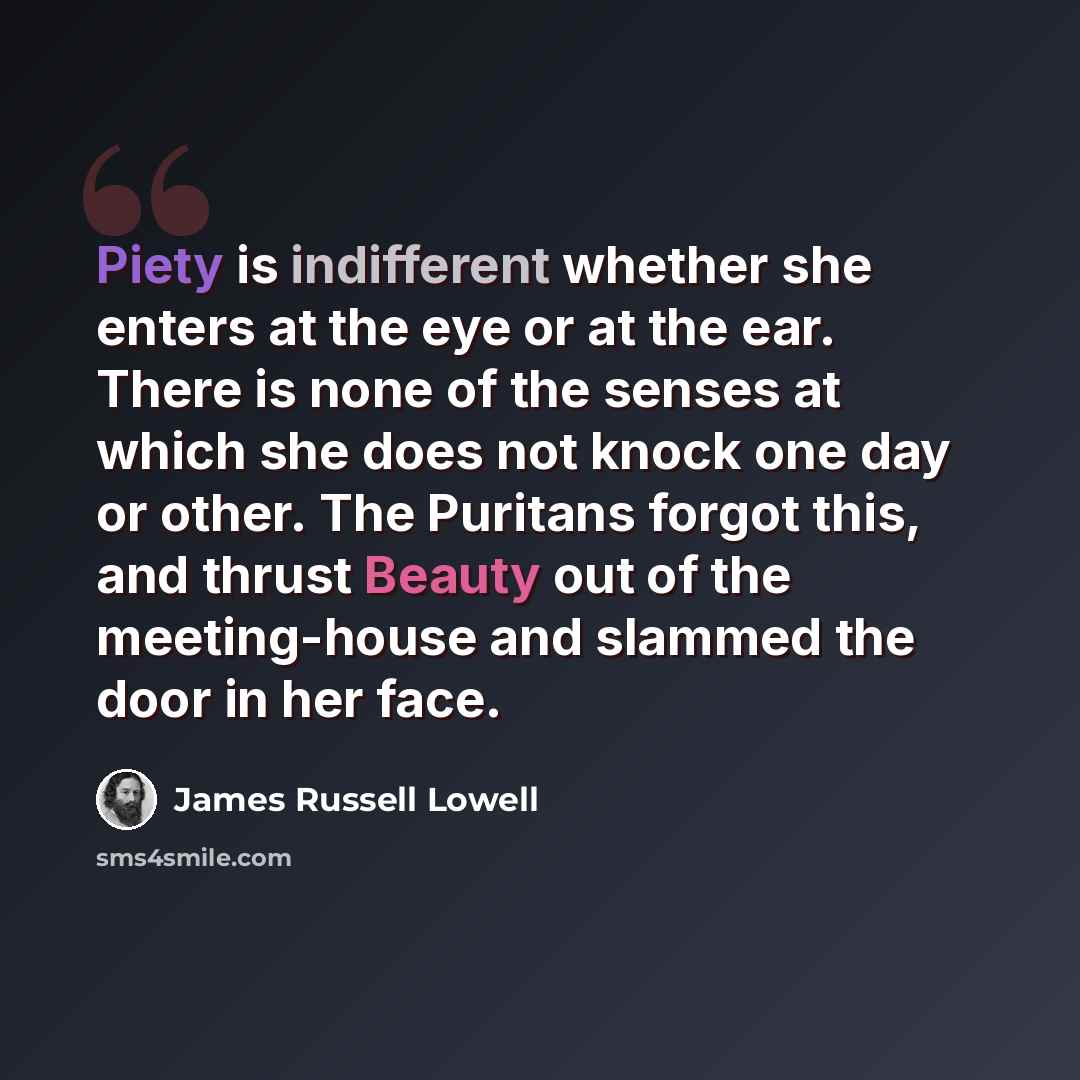 “Piety is indifferent whether she enters at the eye or at the ear. There is none of the senses at which she does not knock one day or other. The Puritans forgot this, and thrust Beauty out of the meeting-house and slammed the door in her face.” quote by James Russell Lowell