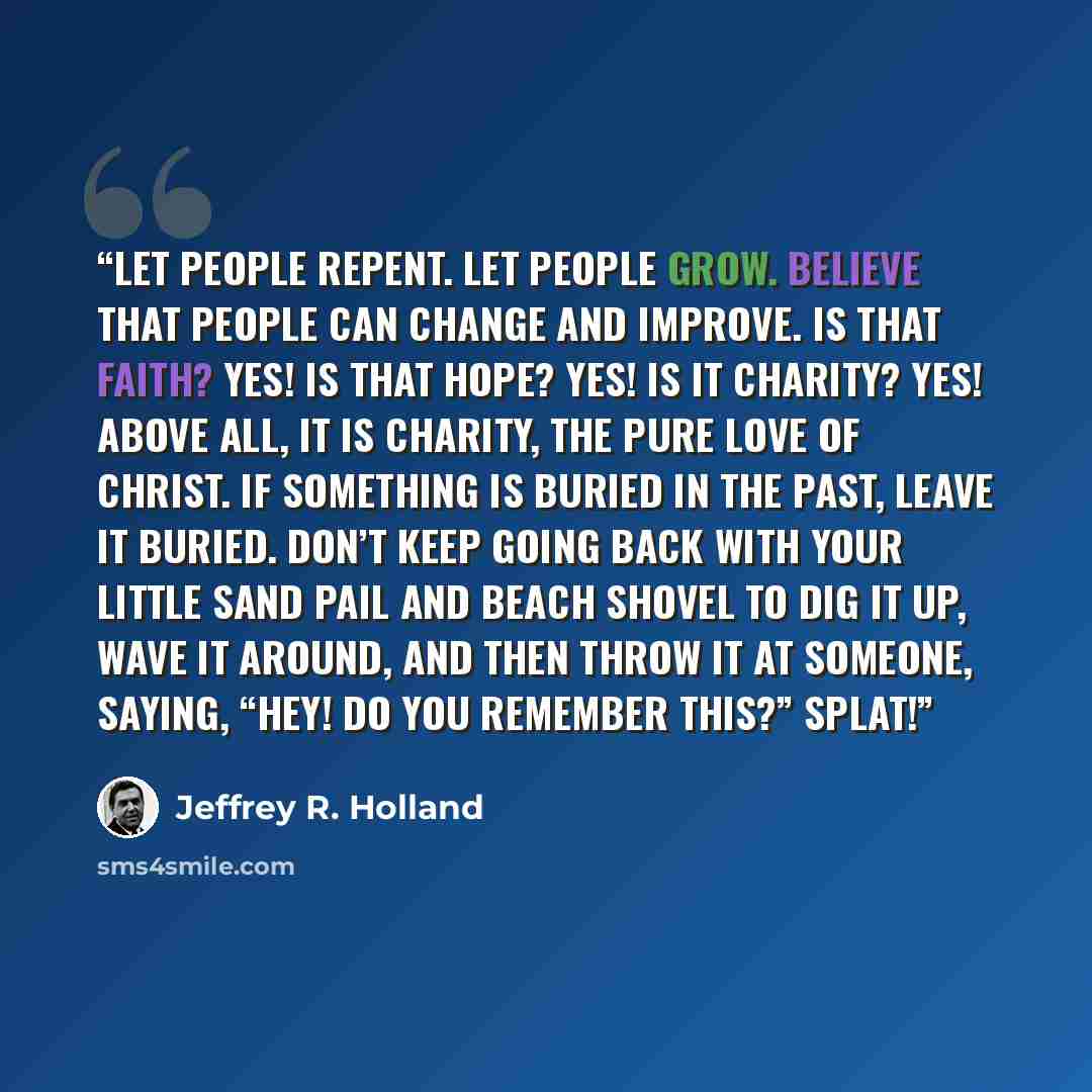 “Let people repent. Let people grow. Believe that people can change and improve. Is that faith? Yes! Is that hope? Yes! Is it charity? Yes! Above all, it is charity, the pure love of Christ. If something is buried in the past, leave it buried. Don’t keep going back with your little sand pail and…” quote by Jeffrey R. Holland