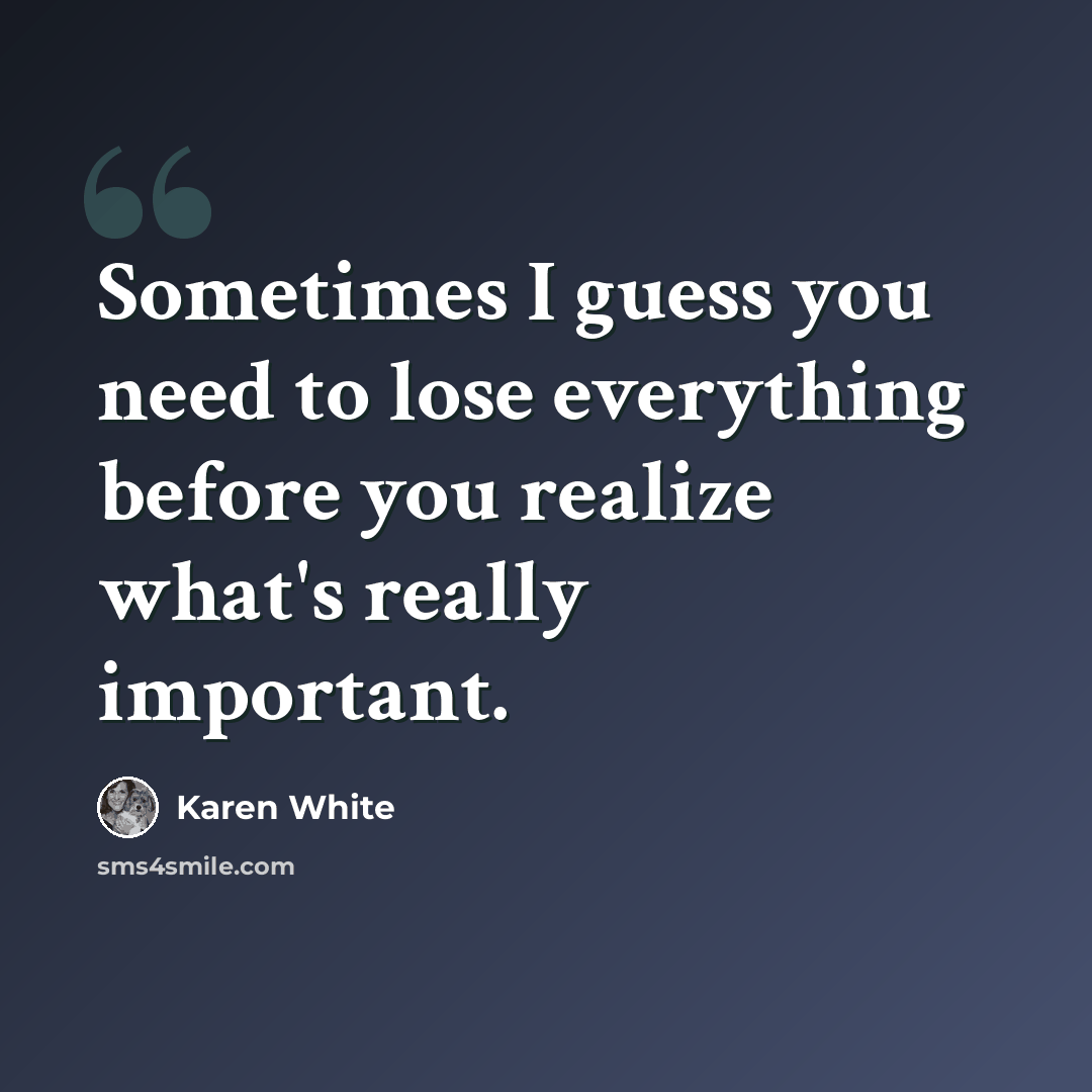 “Sometimes I guess you need to lose everything before you realize what's really important.” quote by Karen White
