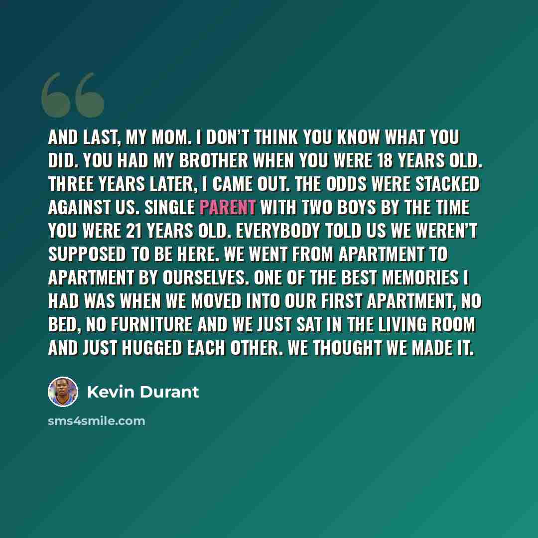 “And last, my mom. I don’t think you know what you did. You had my brother when you were 18 years old. Three years later, I came out. The odds were stacked against us. Single parent with two boys by the time you were 21 years old. Everybody told us we weren’t supposed to be here. We went from…” quote by Kevin Durant