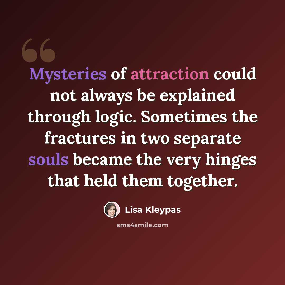 “Mysteries of attraction could not always be explained through logic. Sometimes the fractures in two separate souls became the very hinges that held them together.” quote by Lisa Kleypas