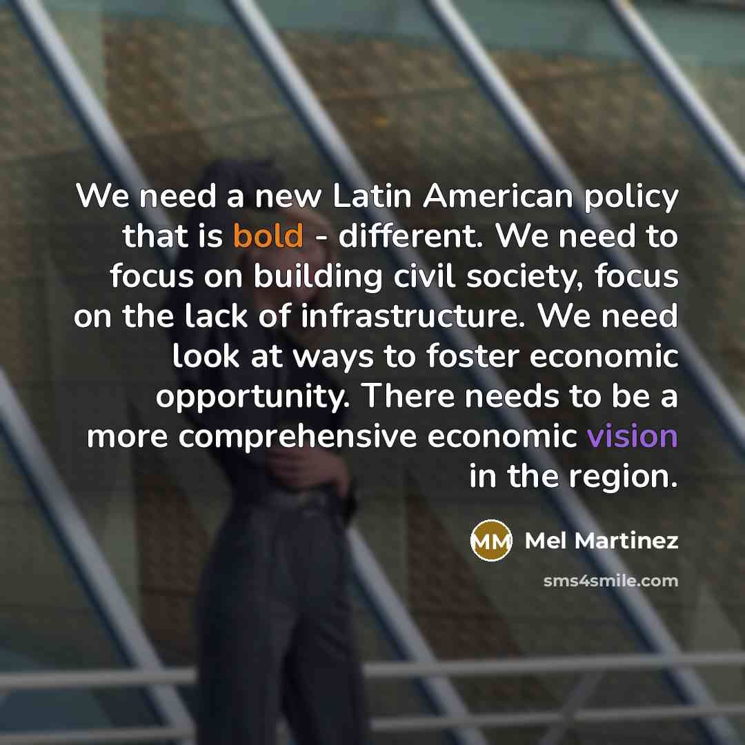 “We need a new Latin American policy that is bold - different. We need to focus on building civil society, focus on the lack of infrastructure. We need look at ways to foster economic opportunity. There needs to be a more comprehensive economic vision in the region.” quote by Mel Martinez