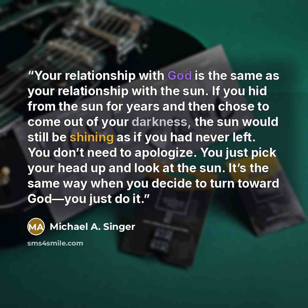 “Your relationship with God is the same as your relationship with the sun. If you hid from the sun for years and then chose to come out of your darkness, the sun would still be shining as if you had never left. You don’t need to apologize. You just pick your head up and look at the sun. It’s the…” quote by Michael A. Singer