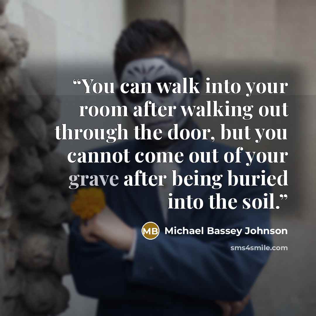 “You can walk into your room after walking out through the door, but you cannot come out of your grave after being buried into the soil.” quote by Michael Bassey Johnson