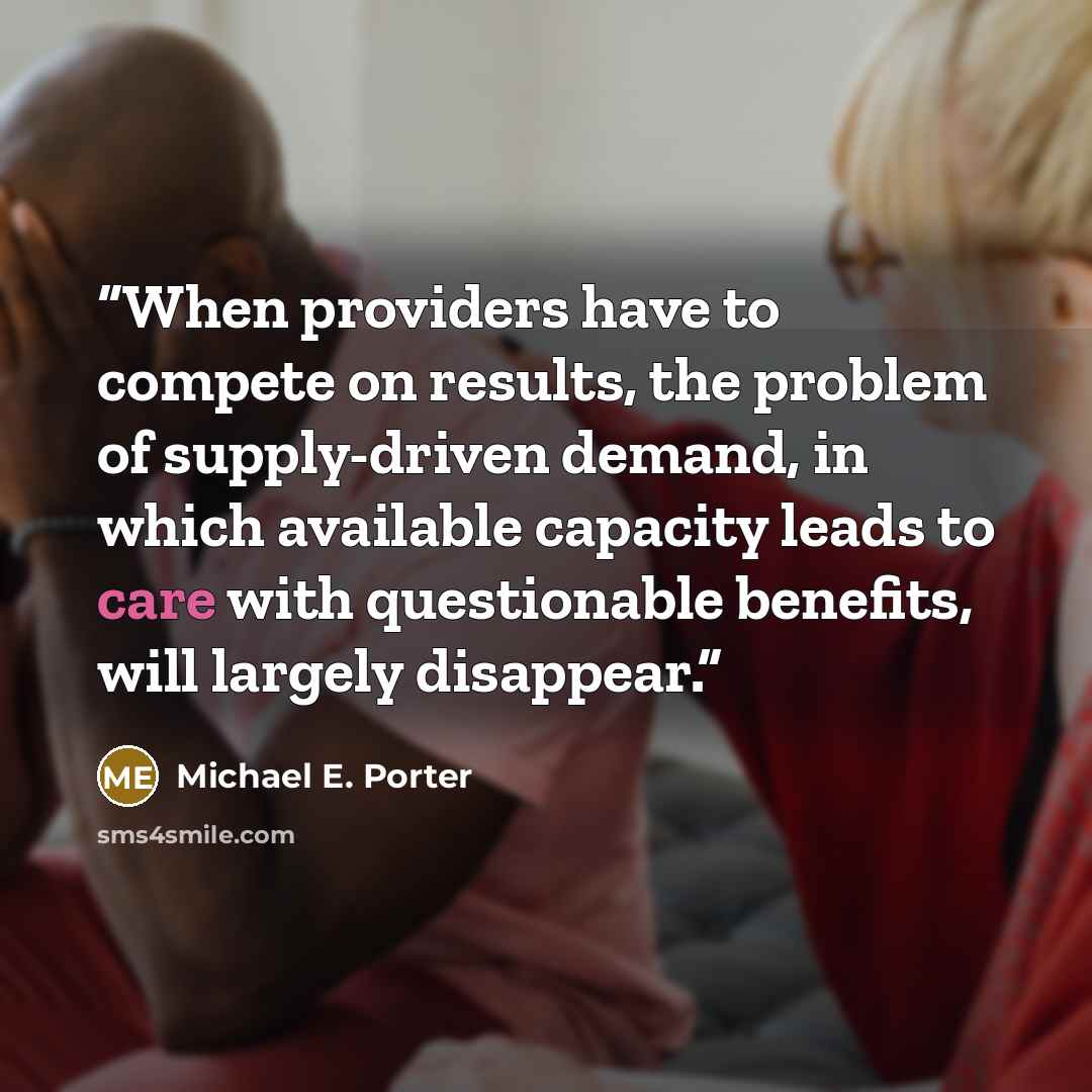 “When providers have to compete on results, the problem of supply-driven demand, in which available capacity leads to care with questionable benefits, will largely disappear.” quote by Michael E. Porter
