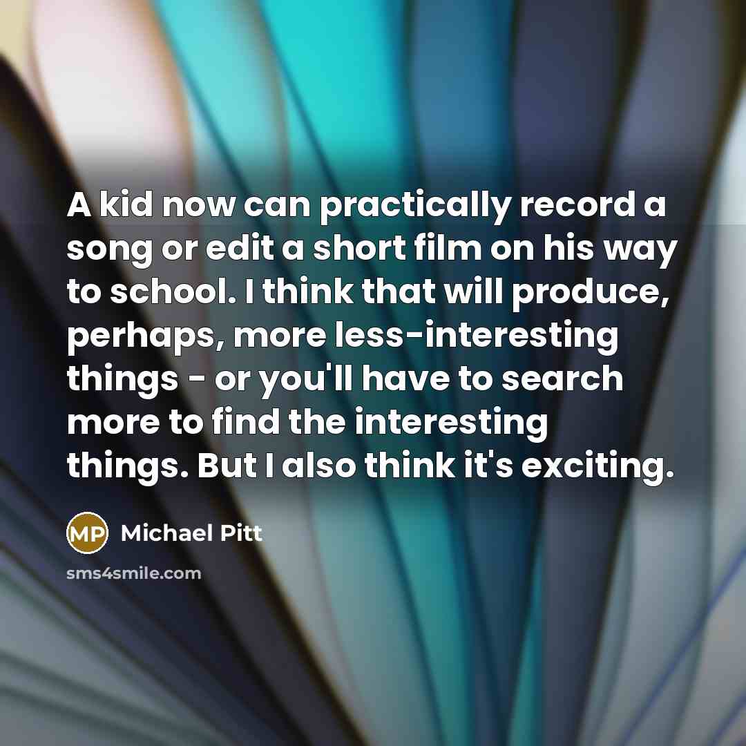 “A kid now can practically record a song or edit a short film on his way to school. I think that will produce, perhaps, more less-interesting things - or you'll have to search more to find the interesting things. But I also think it's exciting.” quote by Michael Pitt