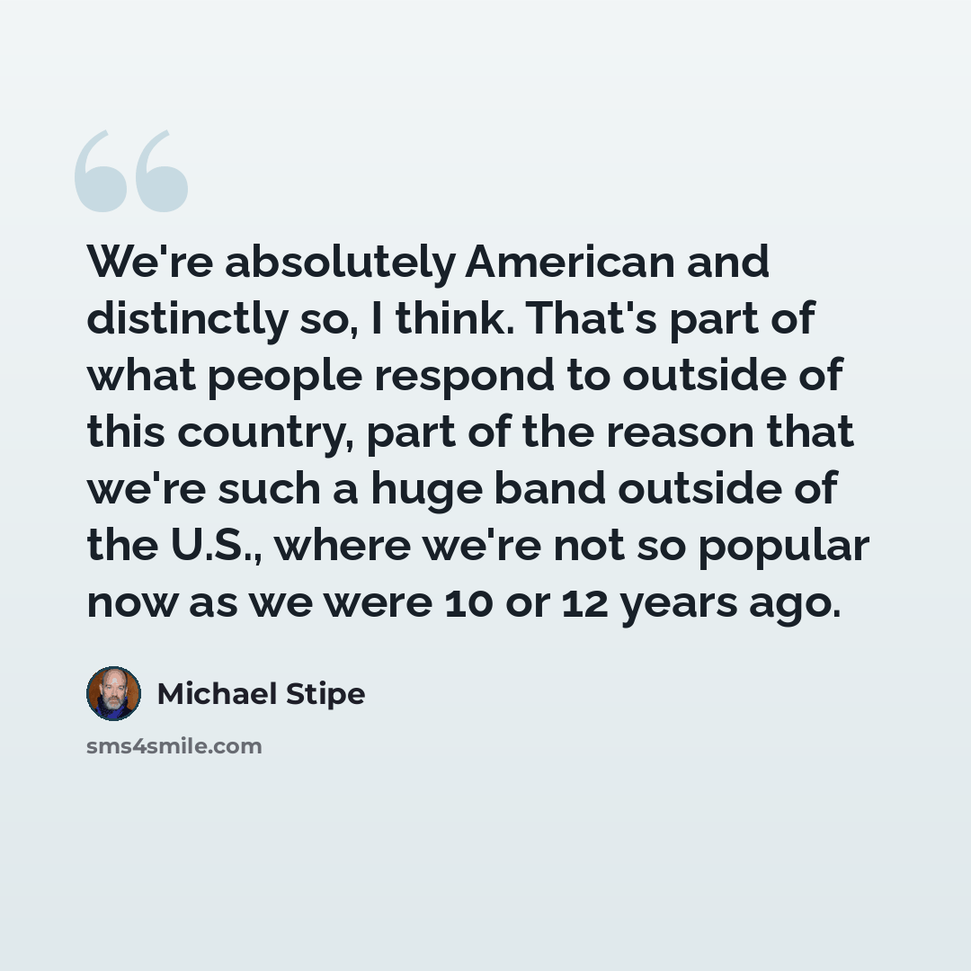 “We're absolutely American and distinctly so, I think. That's part of what people respond to outside of this country, part of the reason that we're such a huge band outside of the U.S., where we're not so popular now as we were 10 or 12 years ago.” quote by Michael Stipe