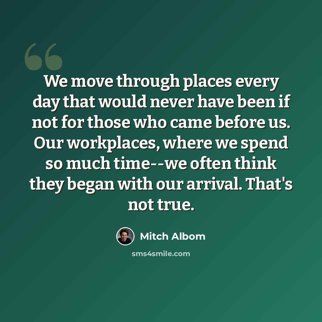 “We move through places every day that would never have been if not for those who came before us. Our workplaces, where we spend so much time--we often think they began with our arrival. That's not true.” quote by Mitch Albom