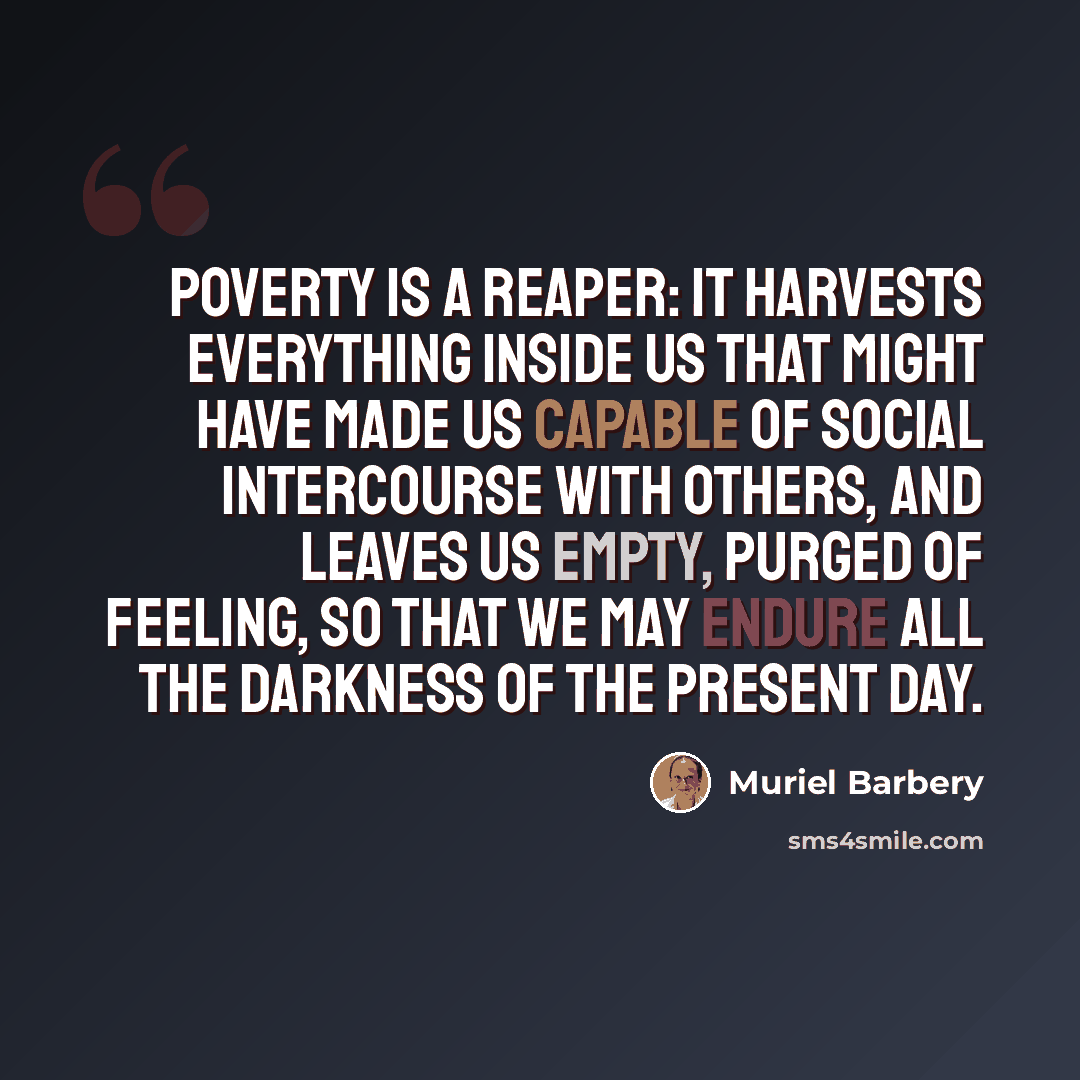 “Poverty is a reaper: it harvests everything inside us that might have made us capable of social intercourse with others, and leaves us empty, purged of feeling, so that we may endure all the darkness of the present day.” quote by Muriel Barbery