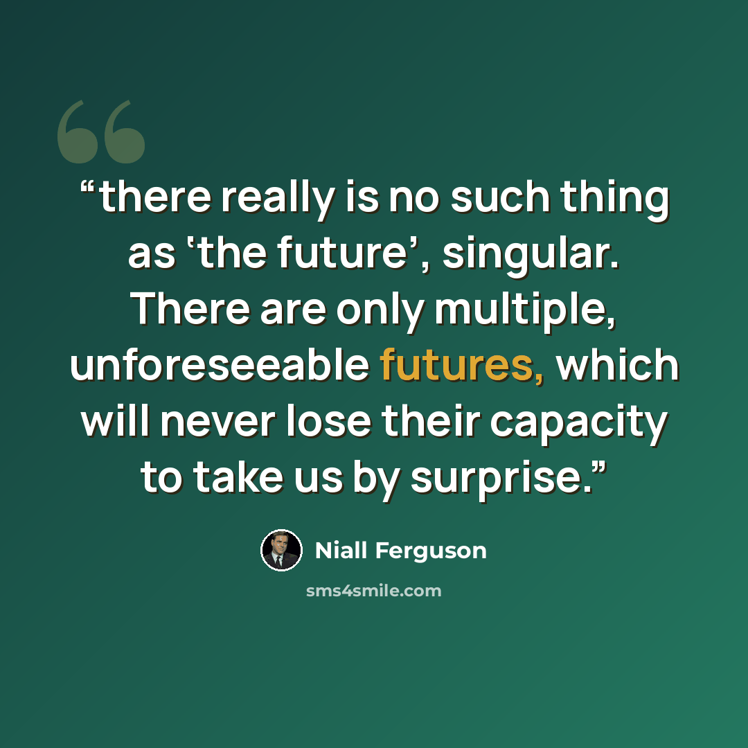 “there really is no such thing as ‘the future’, singular. There are only multiple, unforeseeable futures, which will never lose their capacity to take us by surprise.” quote by Niall Ferguson