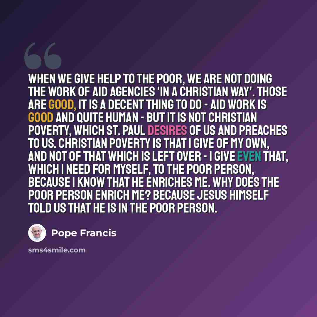 “When we give help to the poor, we are not doing the work of aid agencies 'in a Christian way'. Those are good, it is a decent thing to do - aid work is good and quite human - but it is not Christian poverty, which St. Paul desires of us and preaches to us. Christian poverty is that I give of my…” quote by Pope Francis