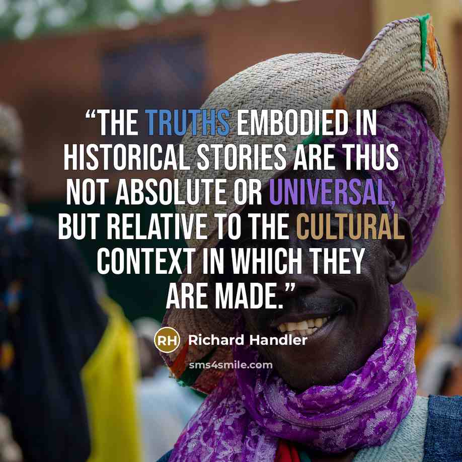 “The truths embodied in historical stories are thus not absolute or universal, but relative to the cultural context in which they are made.” quote by Richard Handler
