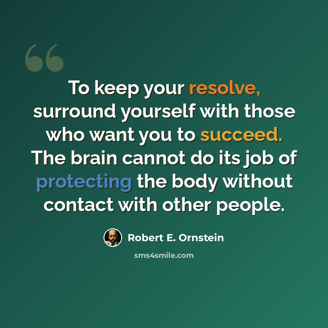 “To keep your resolve, surround yourself with those who want you to succeed. The brain cannot do its job of protecting the body without contact with other people.” quote by Robert E. Ornstein