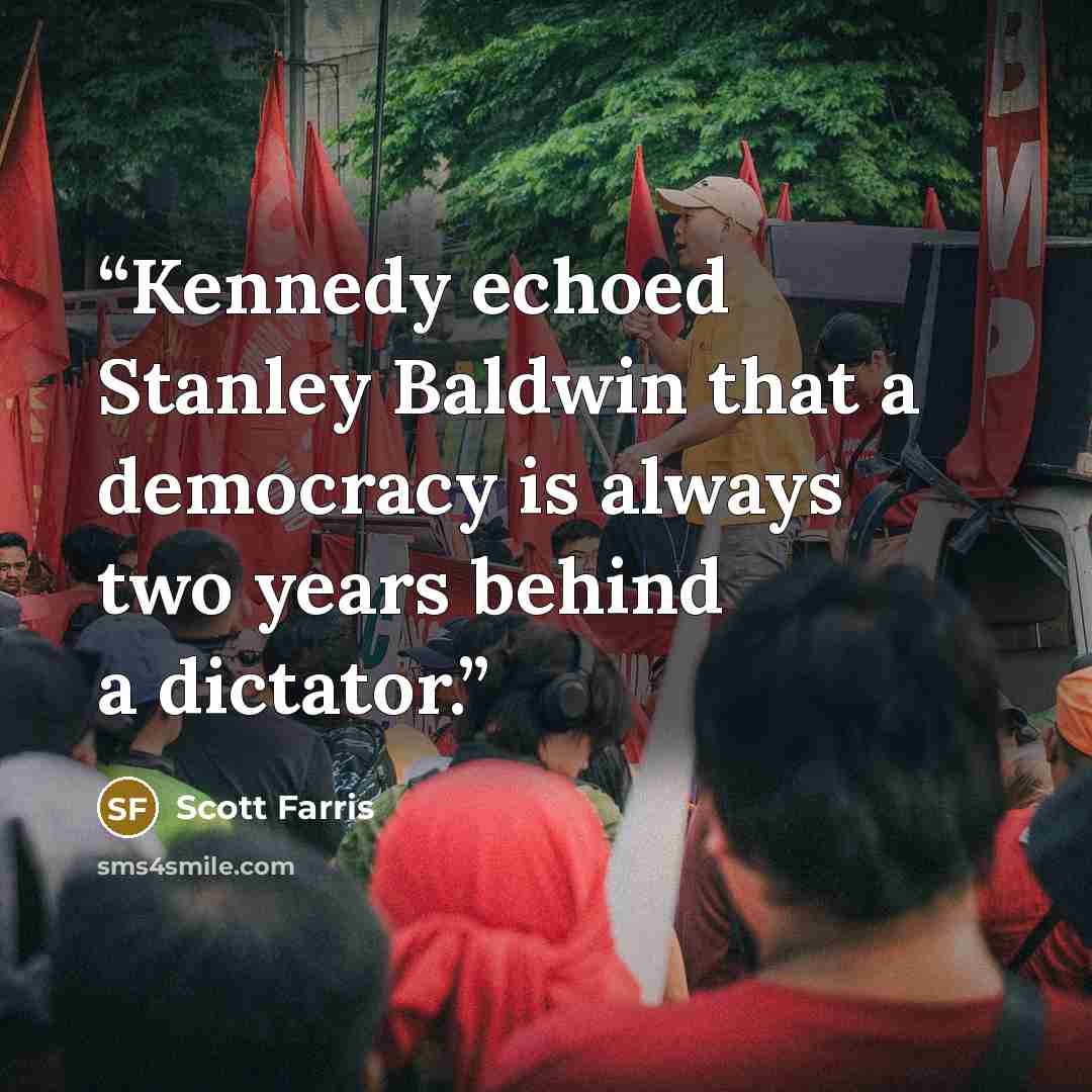 “Kennedy echoed Stanley Baldwin that a democracy is always two years behind a dictator.” quote by Scott Farris