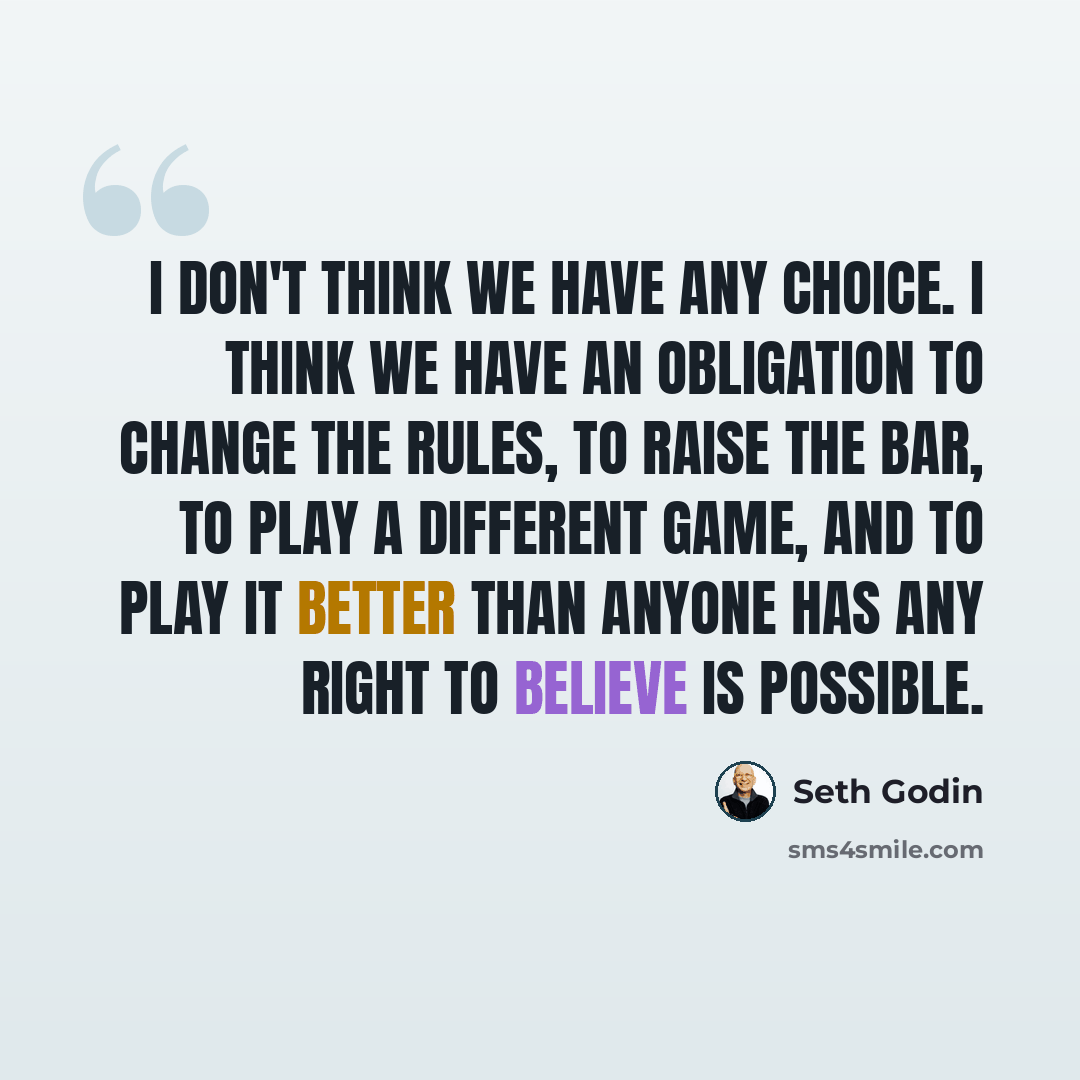 “I don't think we have any choice. I think we have an obligation to change the rules, to raise the bar, to play a different game, and to play it better than anyone has any right to believe is possible.” quote by Seth Godin