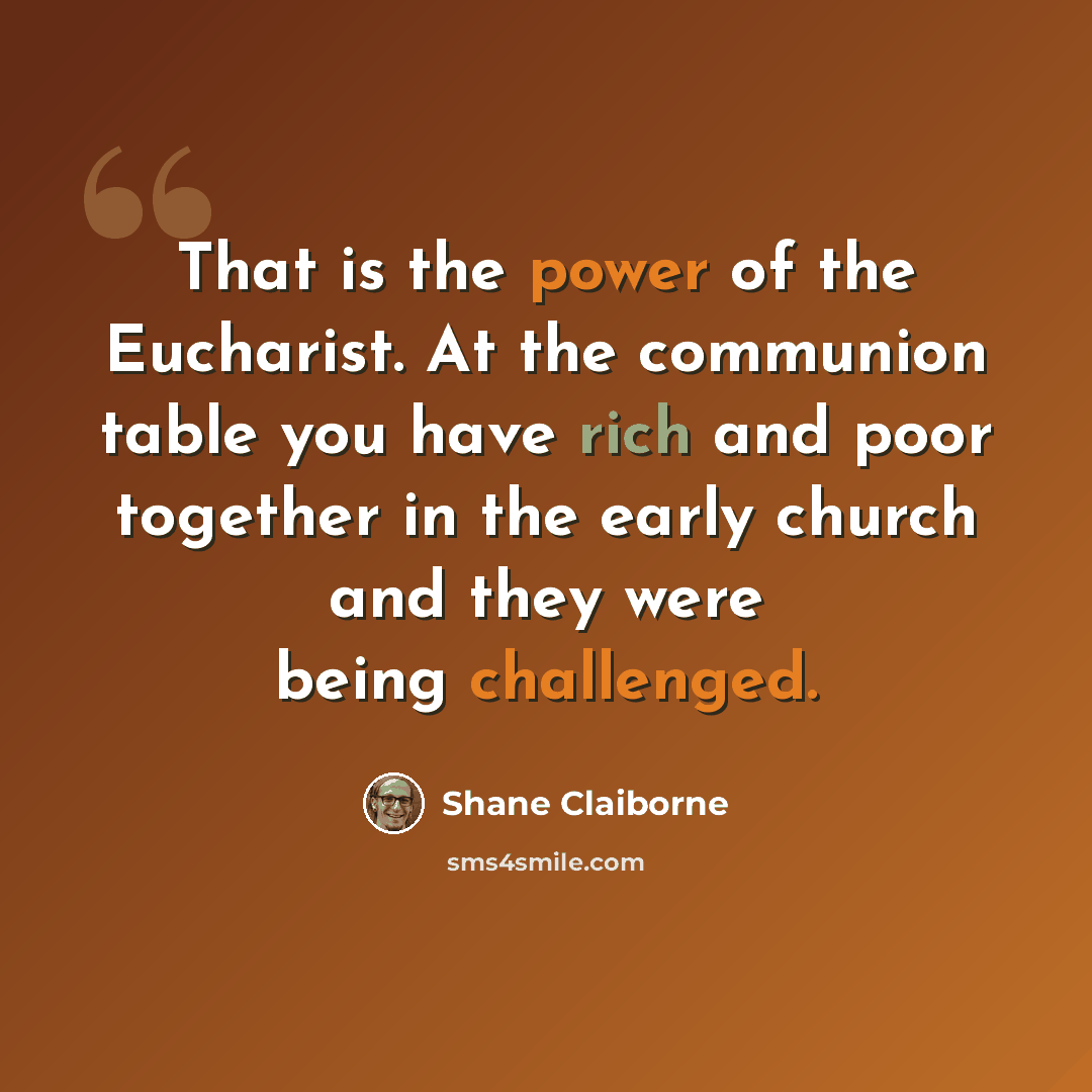 “That is the power of the Eucharist. At the communion table you have rich and poor together in the early church and they were being challenged.” quote by Shane Claiborne