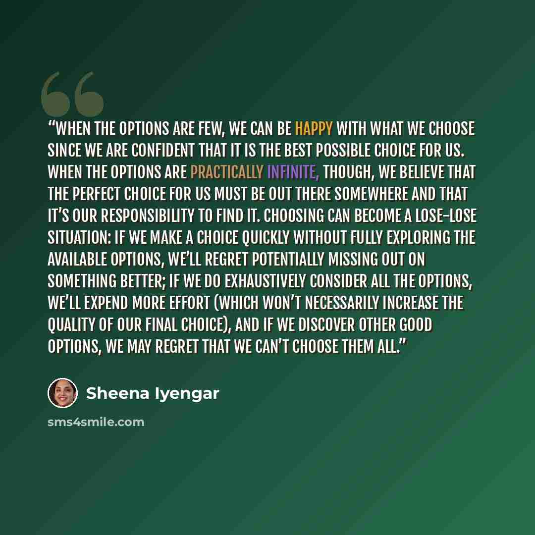 “When the options are few, we can be happy with what we choose since we are confident that it is the best possible choice for us. When the options are practically infinite, though, we believe that the perfect choice for us must be out there somewhere and that it’s our responsibility to find it…” quote by Sheena Iyengar