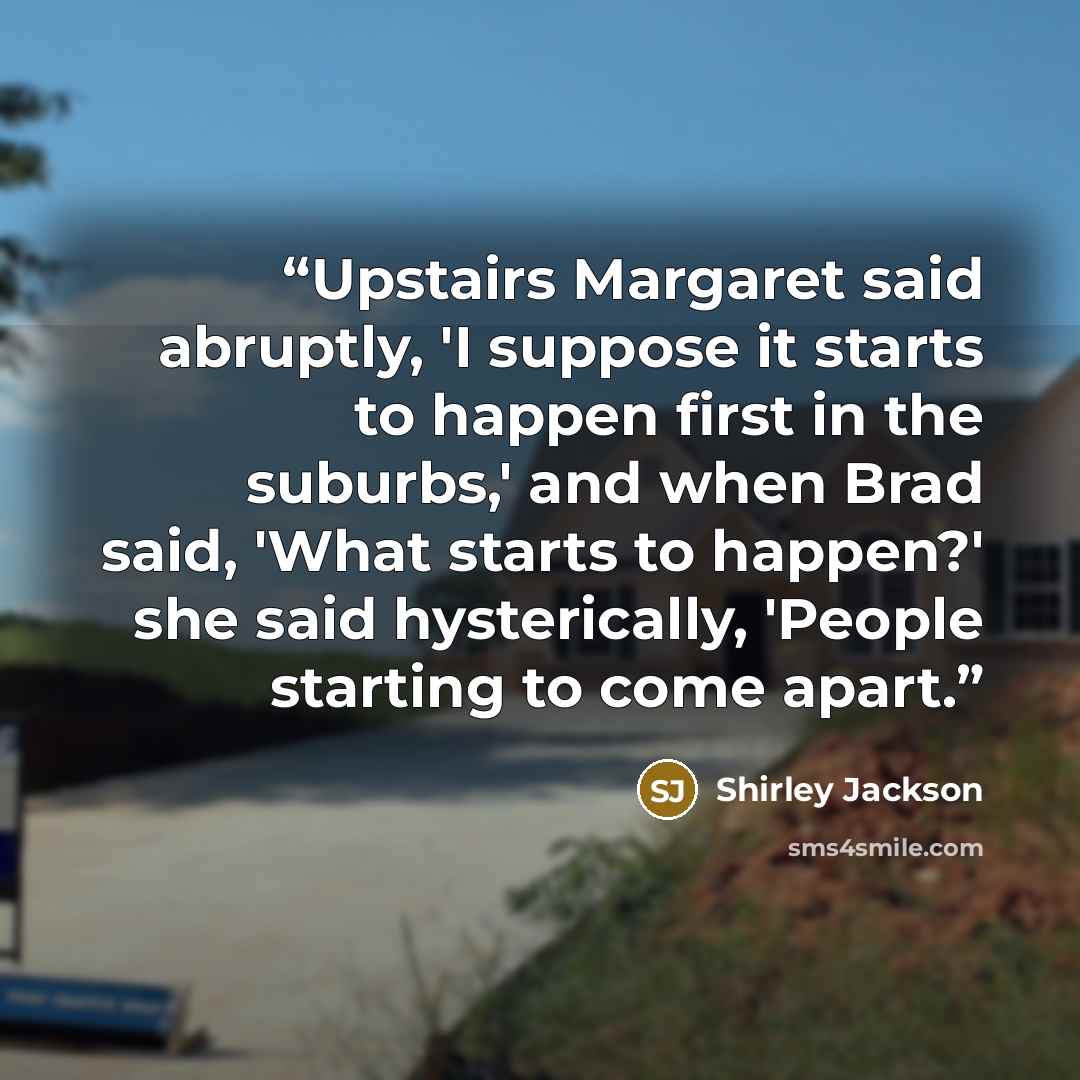 “Upstairs Margaret said abruptly, 'I suppose it starts to happen first in the suburbs,' and when Brad said, 'What starts to happen?' she said hysterically, 'People starting to come apart.” quote by Shirley Jackson