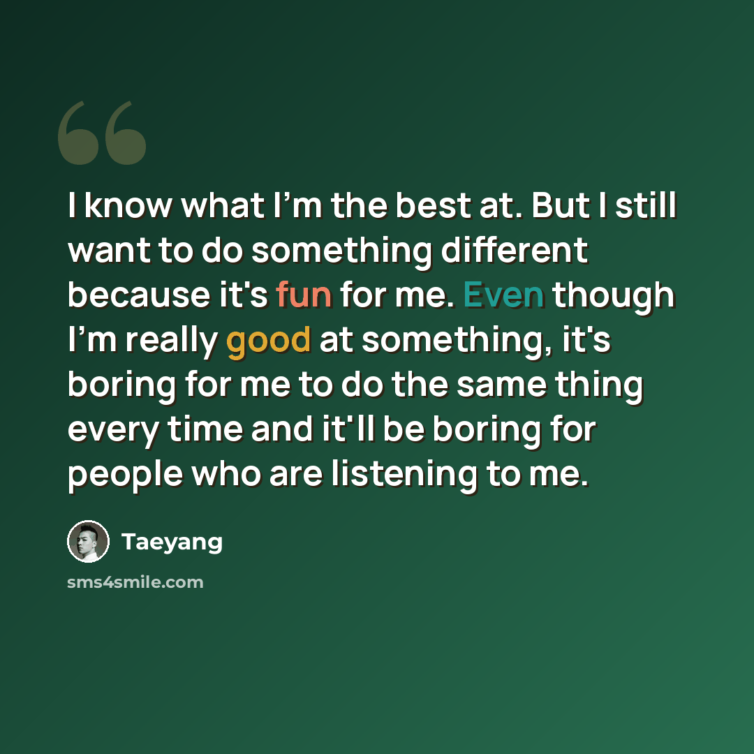 “I know what I'm the best at. But I still want to do something different because it's fun for me. Even though I'm really good at something, it's boring for me to do the same thing every time and it'll be boring for people who are listening to me.” quote by Taeyang