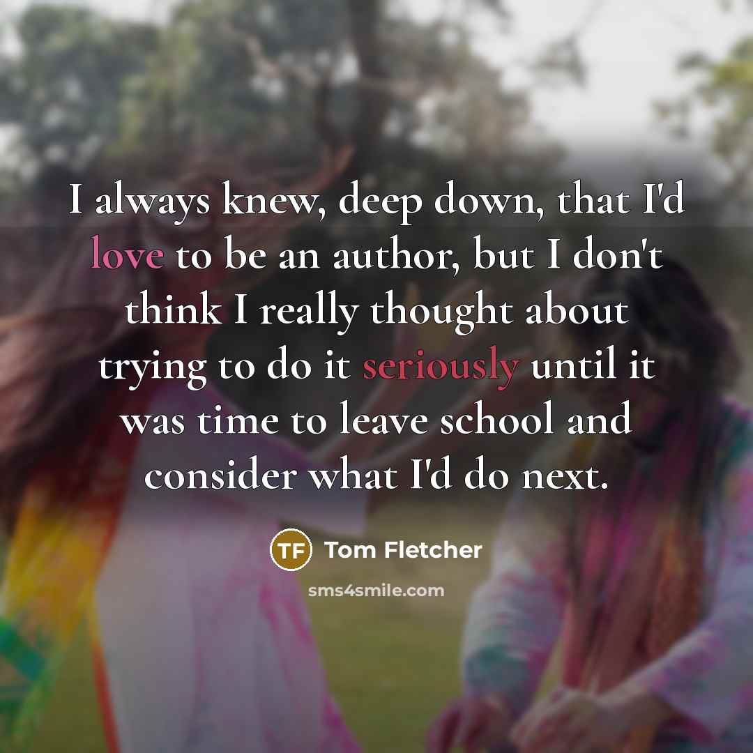 “I always knew, deep down, that I'd love to be an author, but I don't think I really thought about trying to do it seriously until it was time to leave school and consider what I'd do next.” quote by Tom Fletcher