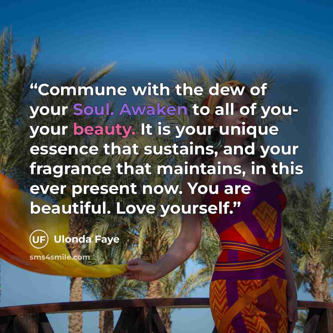 “Commune with the dew of your Soul. Awaken to all of you- your beauty. It is your unique essence that sustains, and your fragrance that maintains, in this ever present now. You are beautiful. Love yourself.” quote by Ulonda Faye