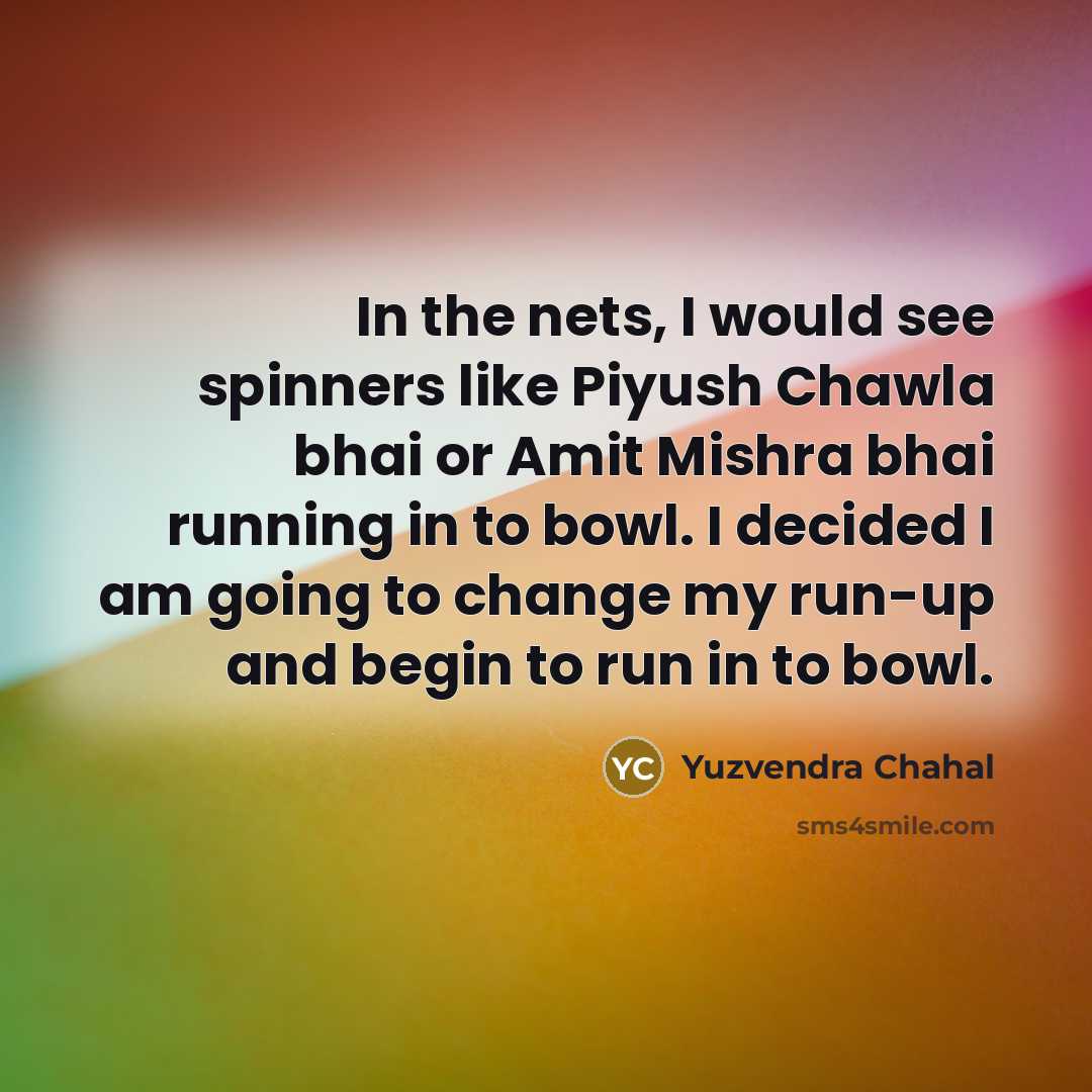 “In the nets, I would see spinners like Piyush Chawla bhai or Amit Mishra bhai running in to bowl. I decided I am going to change my run-up and begin to run in to bowl.” quote by Yuzvendra Chahal