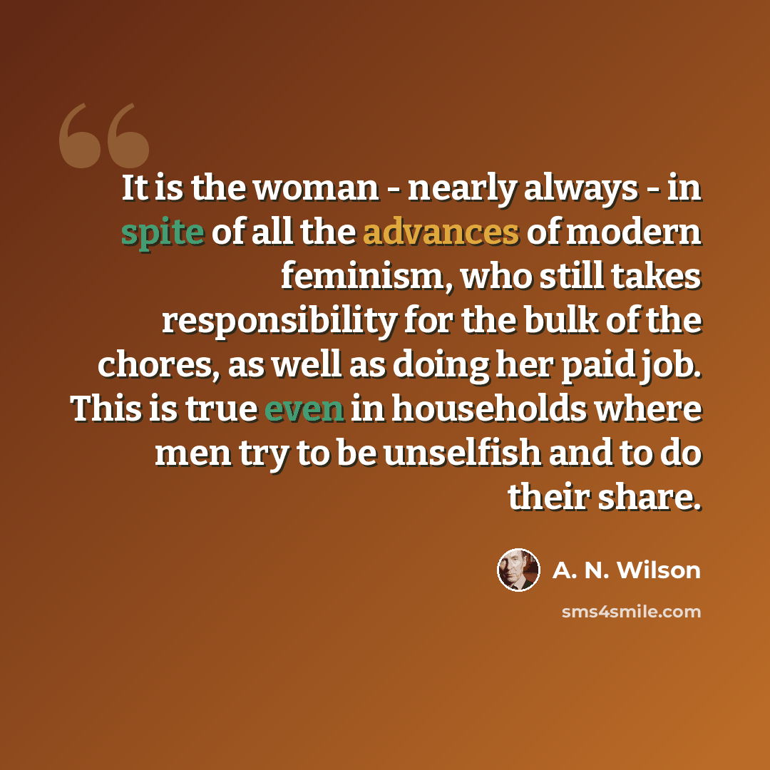 “It is the woman - nearly always - in spite of all the advances of modern feminism, who still takes responsibility for the bulk of the chores, as well as doing her paid job. This is true even in households where men try to be unselfish and to do their share.” quote by A. N. Wilson