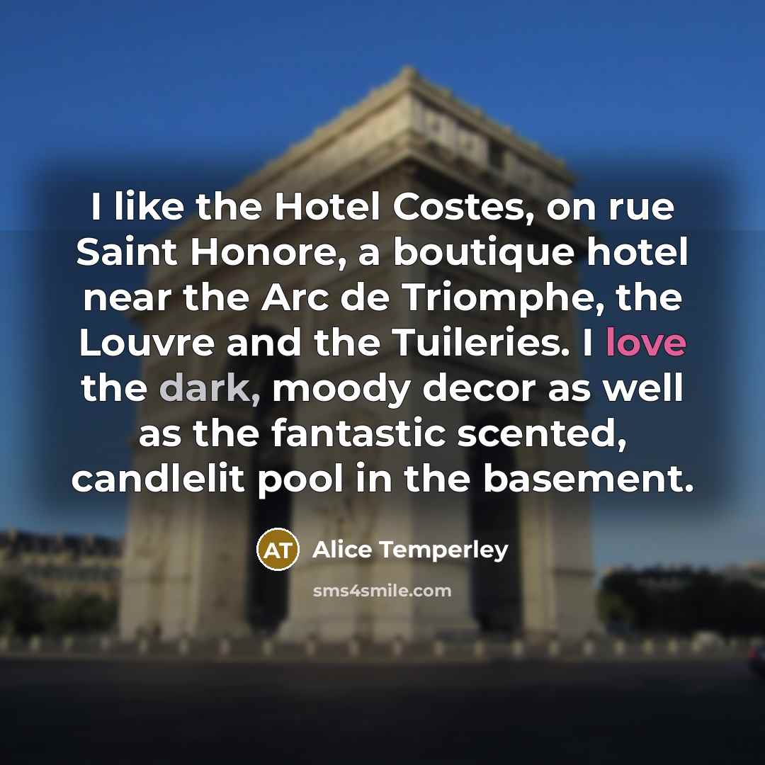 “I like the Hotel Costes, on rue Saint Honore, a boutique hotel near the Arc de Triomphe, the Louvre and the Tuileries. I love the dark, moody decor as well as the fantastic scented, candlelit pool in the basement.” quote by Alice Temperley