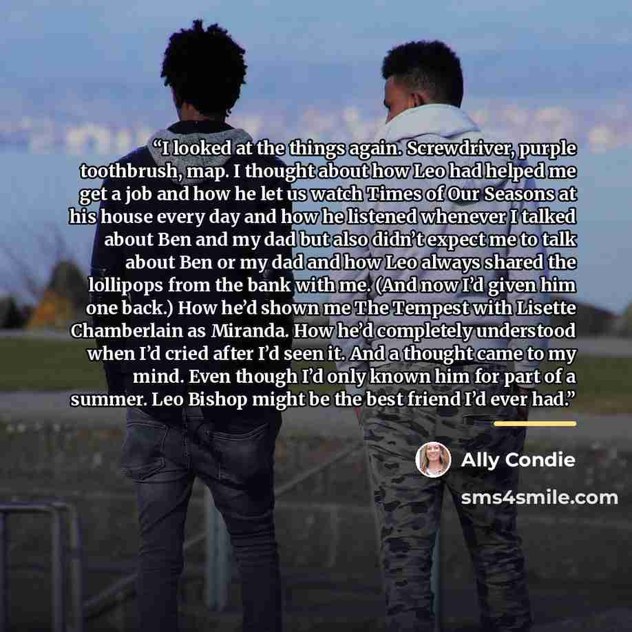 “I looked at the things again. Screwdriver, purple toothbrush, map. I thought about how Leo had helped me get a job and how he let us watch Times of Our Seasons at his house every day and how he listened whenever I talked about Ben and my dad but also didn’t expect me to talk about Ben or my dad…” quote by Ally Condie