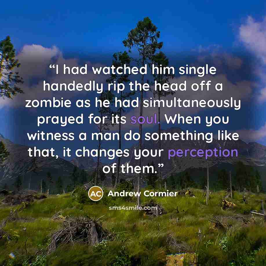 “I had watched him single handedly rip the head off a zombie as he had simultaneously prayed for its soul. When you witness a man do something like that, it changes your perception of them.” quote by Andrew Cormier
