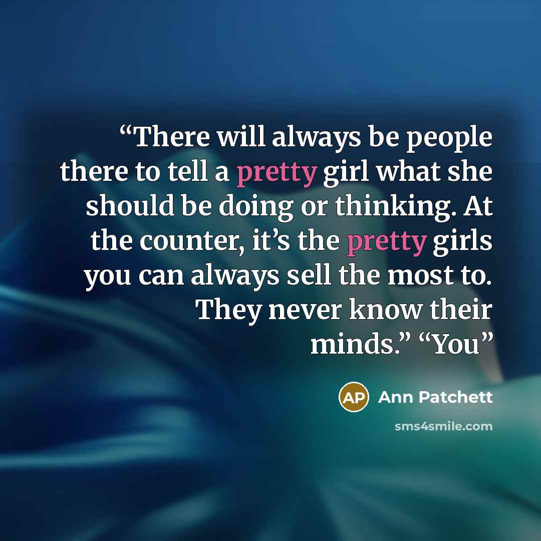 “There will always be people there to tell a pretty girl what she should be doing or thinking. At the counter, it’s the pretty girls you can always sell the most to. They never know their minds.” “You” quote by Ann Patchett