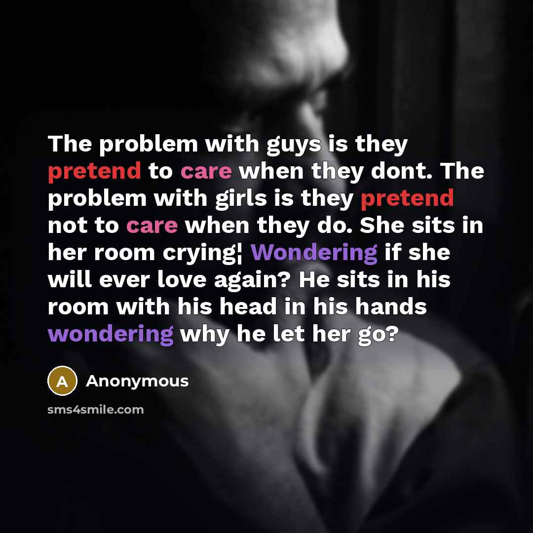 “The problem with guys is they pretend to care when they dont. The problem with girls is they pretend not to care when they do. She sits in her room crying¦ Wondering if she will ever love again? He sits in his room with his head in his hands wondering why he let her go?” quote by Anonymous