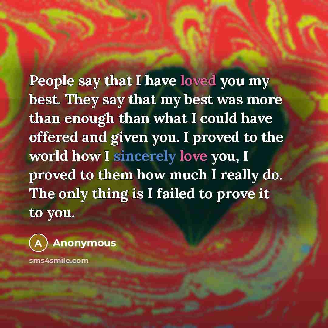 “People say that I have loved you my best. They say that my best was more than enough than what I could have offered and given you. I proved to the world how I sincerely love you, I proved to them how much I really do. The only thing is I failed to prove it to you.” quote by Anonymous