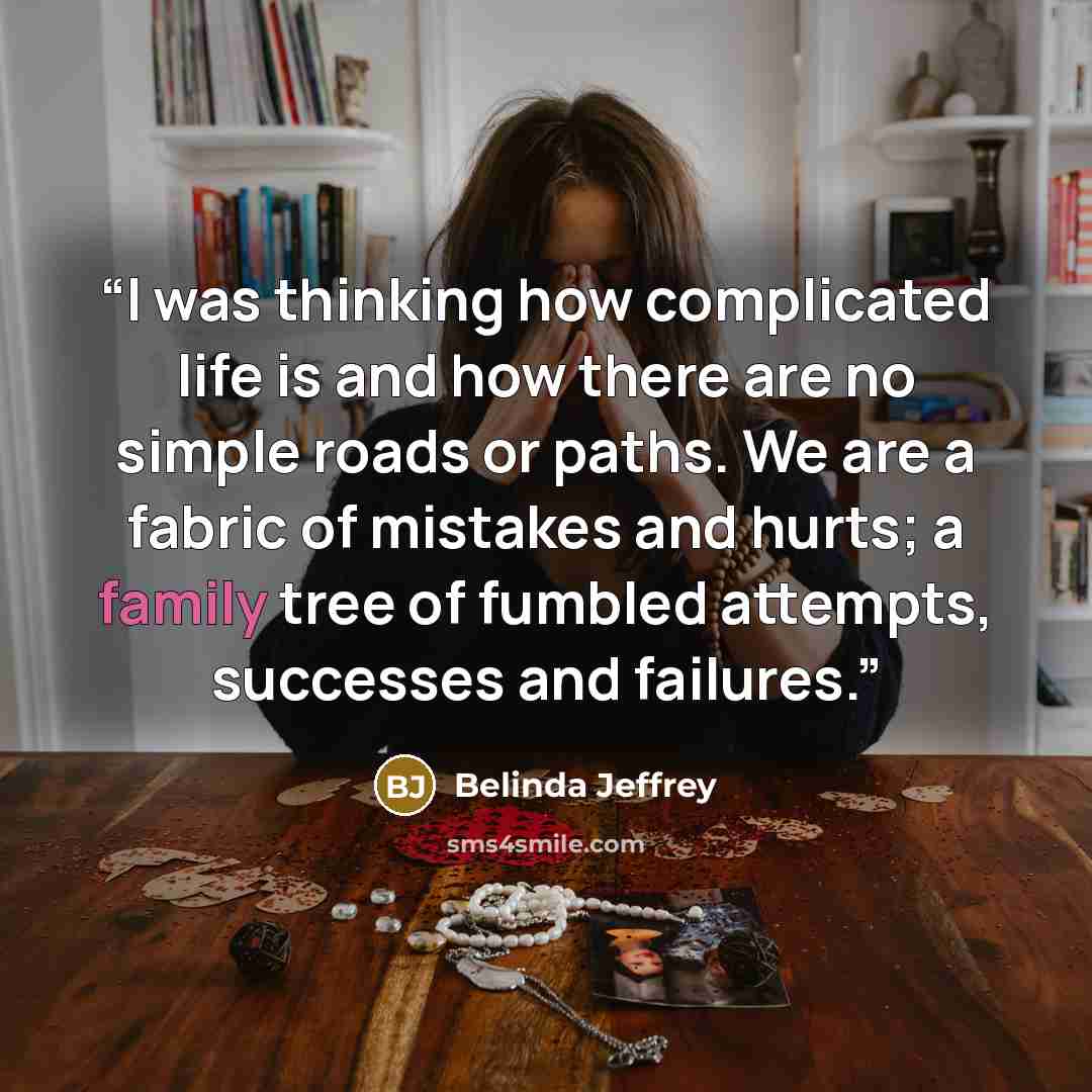 “I was thinking how complicated life is and how there are no simple roads or paths. We are a fabric of mistakes and hurts; a family tree of fumbled attempts, successes and failures.” quote by Belinda Jeffrey