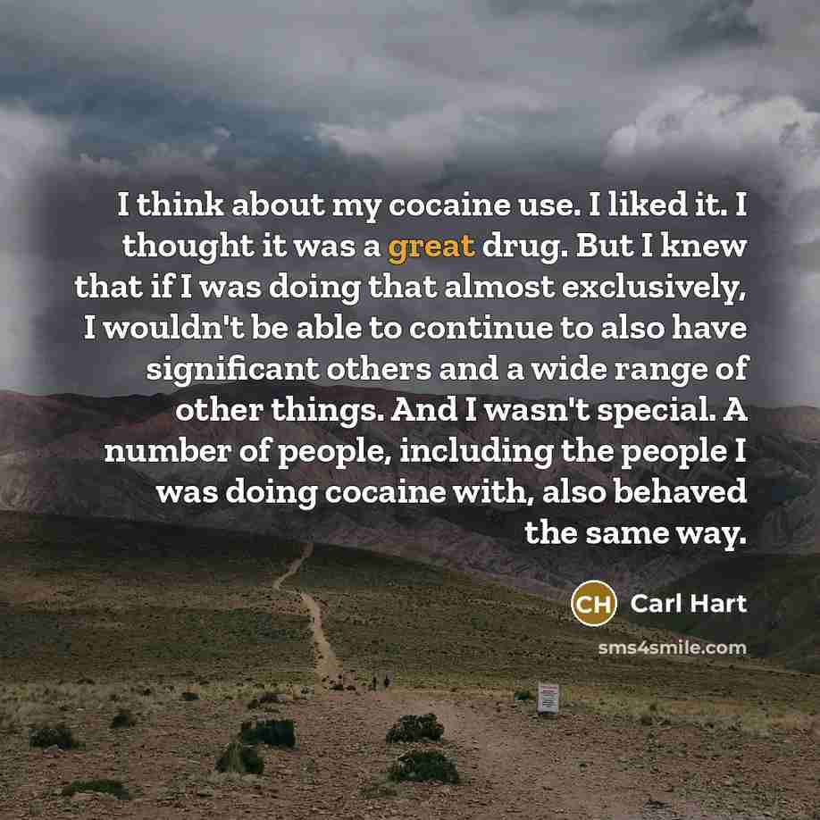 “I think about my cocaine use. I liked it. I thought it was a great drug. But I knew that if I was doing that almost exclusively, I wouldn't be able to continue to also have significant others and a wide range of other things. And I wasn't special. A number of people, including the people I was…” quote by Carl Hart
