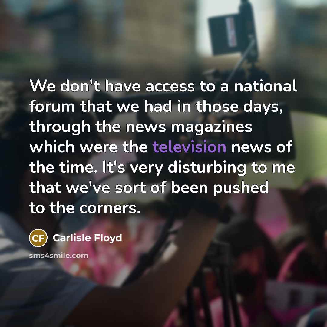“We don't have access to a national forum that we had in those days, through the news magazines which were the television news of the time. It's very disturbing to me that we've sort of been pushed to the corners.” quote by Carlisle Floyd