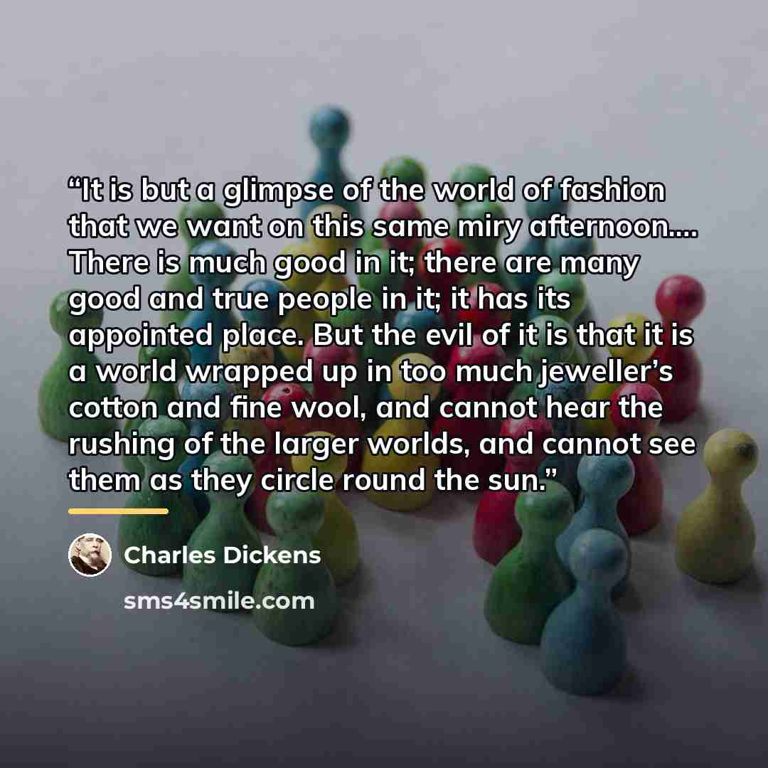 “It is but a glimpse of the world of fashion that we want on this same miry afternoon.… There is much good in it; there are many good and true people in it; it has its appointed place. But the evil of it is that it is a world wrapped up in too much jeweller’s cotton and fine wool, and cannot hear…” quote by Charles Dickens