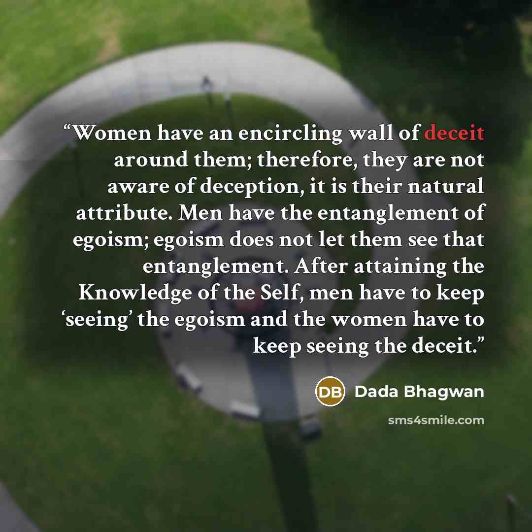 “Women have an encircling wall of deceit around them; therefore, they are not aware of deception, it is their natural attribute. Men have the entanglement of egoism; egoism does not let them see that entanglement. After attaining the Knowledge of the Self, men have to keep ‘seeing’ the egoism and…” quote by Dada Bhagwan