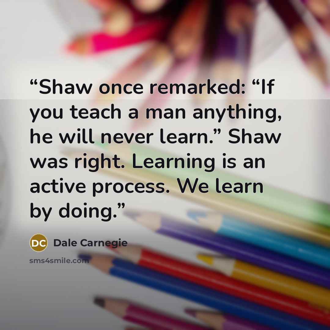 “Shaw once remarked: “If you teach a man anything, he will never learn.” Shaw was right. Learning is an active process. We learn by doing.” quote by Dale Carnegie