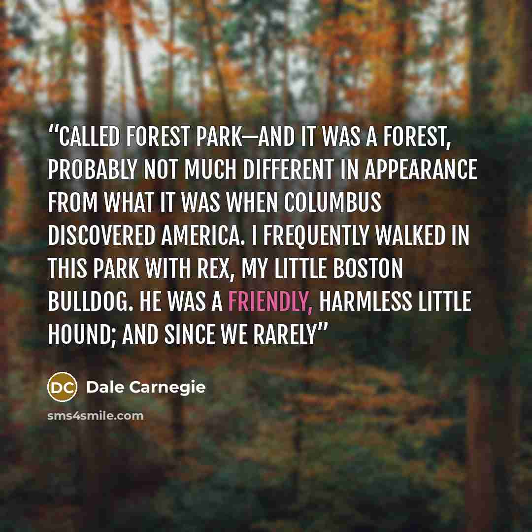 “called Forest Park—and it was a forest, probably not much different in appearance from what it was when Columbus discovered America. I frequently walked in this park with Rex, my little Boston bulldog. He was a friendly, harmless little hound; and since we rarely” quote by Dale Carnegie