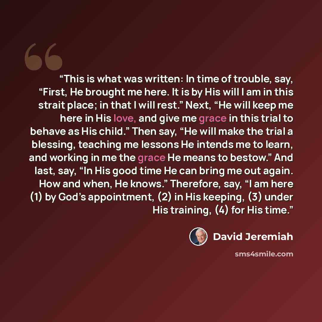 “This is what was written: In time of trouble, say, “First, He brought me here. It is by His will I am in this strait place; in that I will rest.” Next, “He will keep me here in His love, and give me grace in this trial to behave as His child.” Then say, “He will make the trial a blessing, teaching…” quote by David Jeremiah