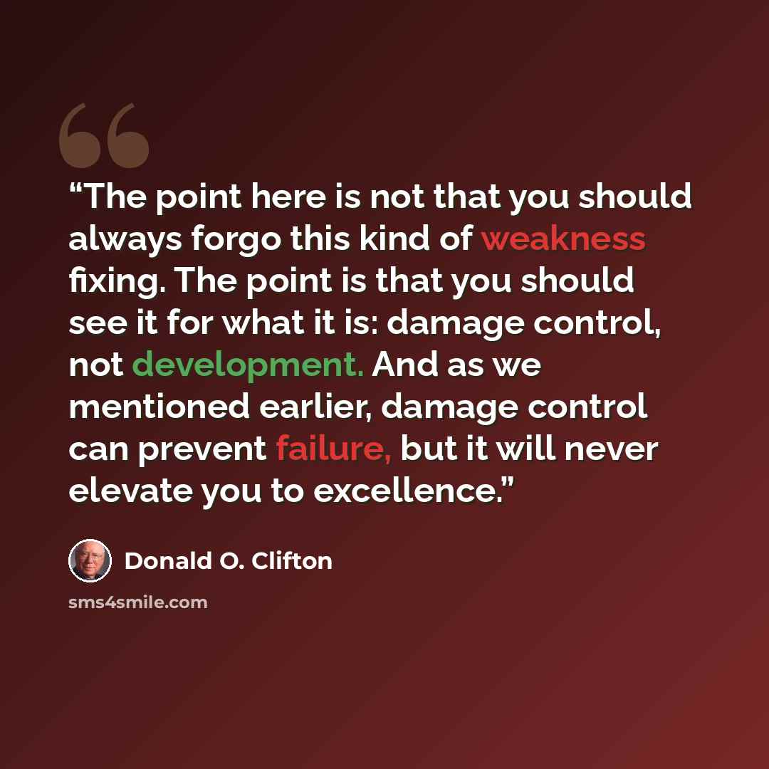 “The point here is not that you should always forgo this kind of weakness fixing. The point is that you should see it for what it is: damage control, not development. And as we mentioned earlier, damage control can prevent failure, but it will never elevate you to excellence.” quote by Donald O. Clifton
