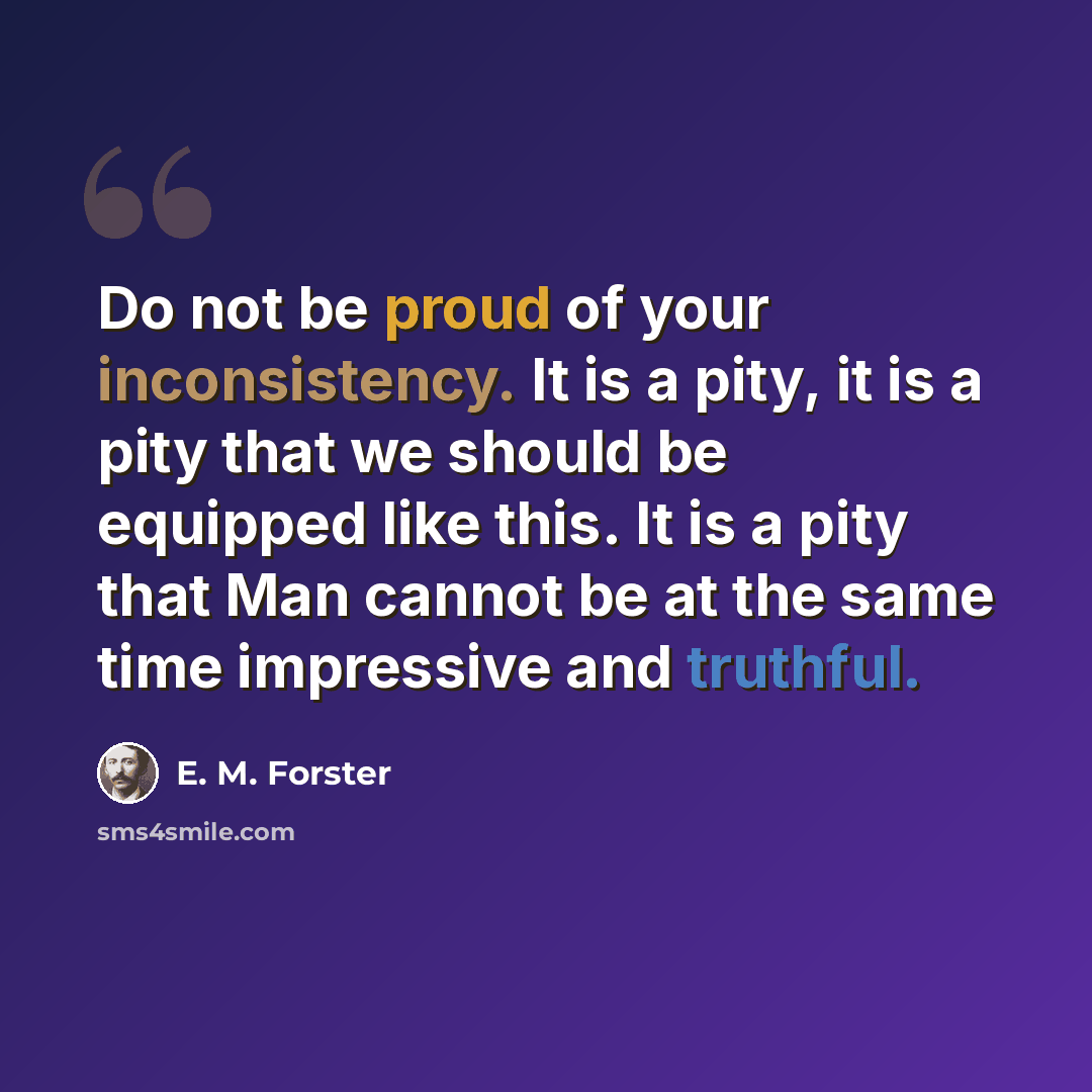 “Do not be proud of your inconsistency. It is a pity, it is a pity that we should be equipped like this. It is a pity that Man cannot be at the same time impressive and truthful.” quote by E. M. Forster