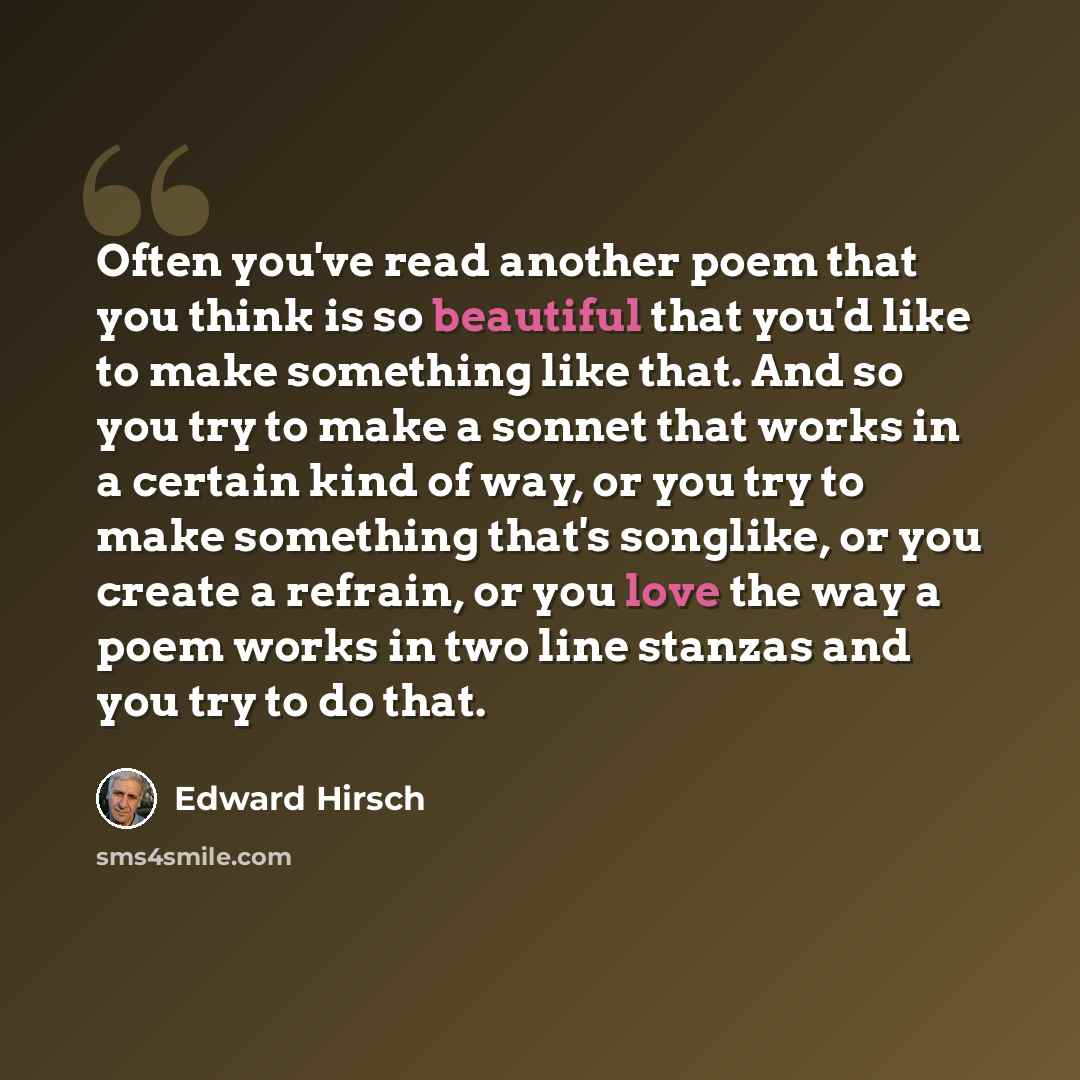 “Often you've read another poem that you think is so beautiful that you'd like to make something like that. And so you try to make a sonnet that works in a certain kind of way, or you try to make something that's songlike, or you create a refrain, or you love the way a poem works in two line…” quote by Edward Hirsch