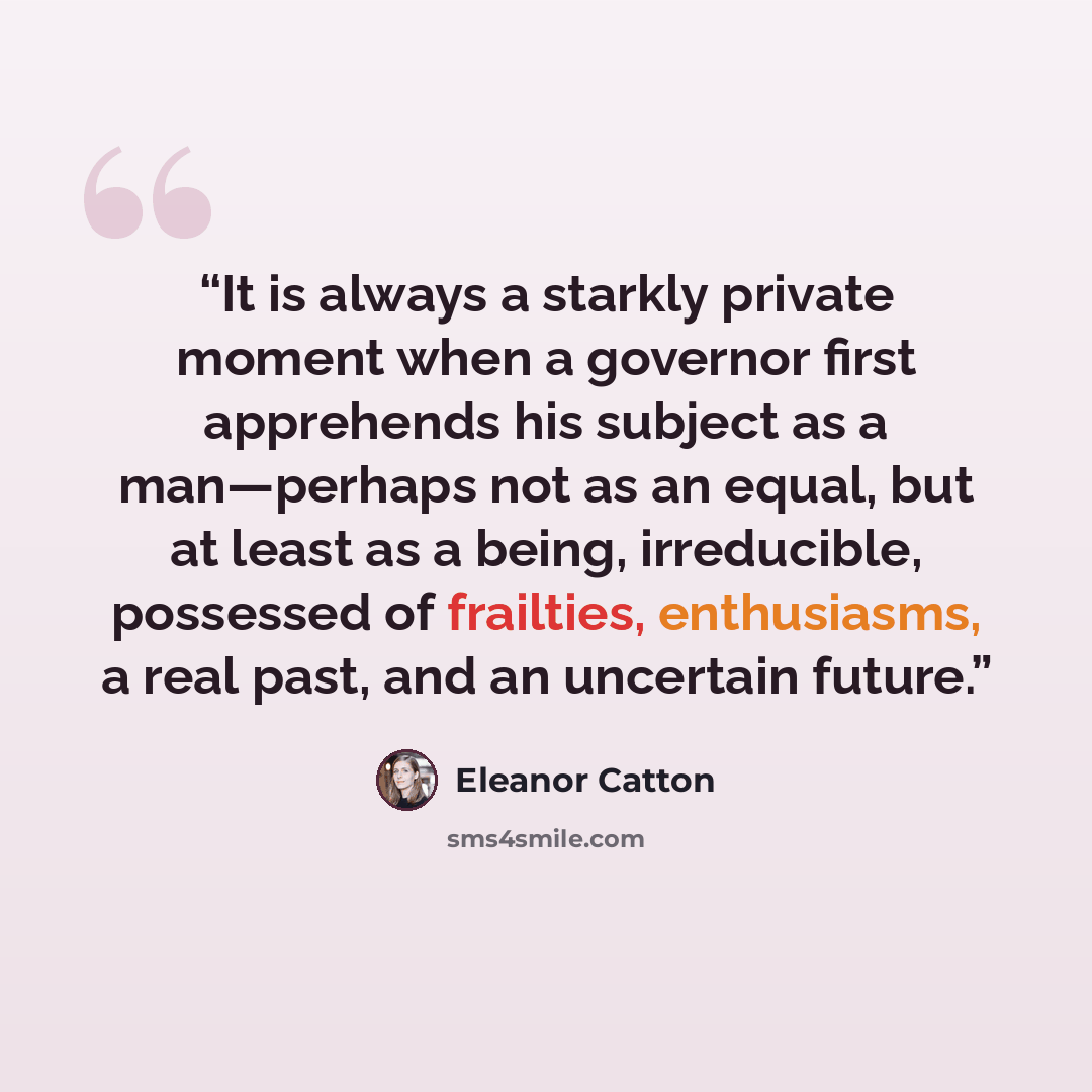 “It is always a starkly private moment when a governor first apprehends his subject as a man—perhaps not as an equal, but at least as a being, irreducible, possessed of frailties, enthusiasms, a real past, and an uncertain future.” quote by Eleanor Catton