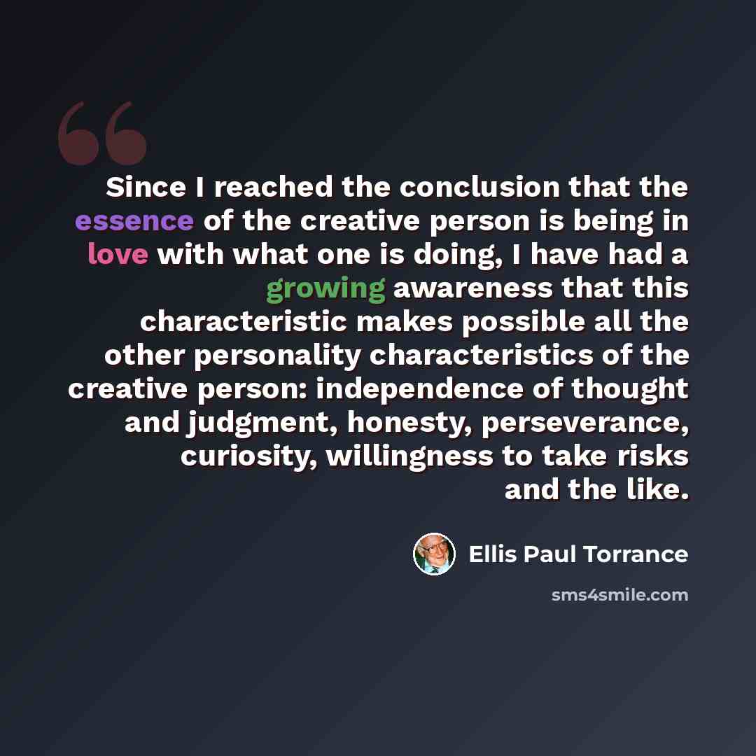 “Since I reached the conclusion that the essence of the creative person is being in love with what one is doing, I have had a growing awareness that this characteristic makes possible all the other personality characteristics of the creative person: independence of thought and judgment, honesty…” quote by Ellis Paul Torrance