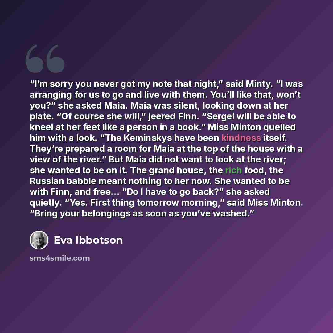 “I’m sorry you never got my note that night,” said Minty. “I was arranging for us to go and live with them. You’ll like that, won’t you?” she asked Maia. Maia was silent, looking down at her plate. “Of course she will,” jeered Finn. “Sergei will be able to kneel at her feet like a person in a…” quote by Eva Ibbotson