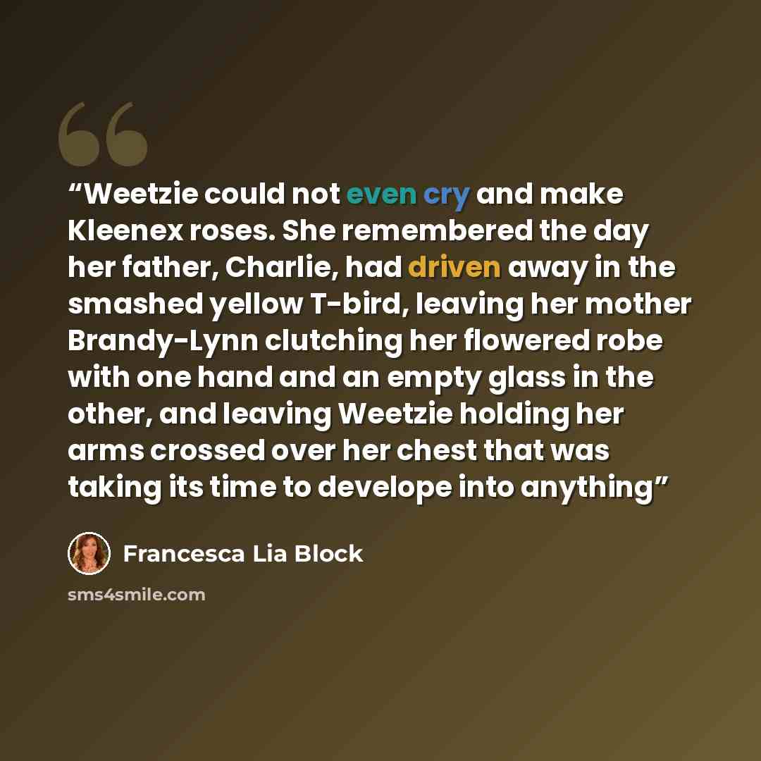 “Weetzie could not even cry and make Kleenex roses. She remembered the day her father, Charlie, had driven away in the smashed yellow T-bird, leaving her mother Brandy-Lynn clutching her flowered robe with one hand and an empty glass in the other, and leaving Weetzie holding her arms crossed over…” quote by Francesca Lia Block